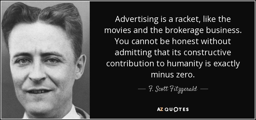 Advertising is a racket, like the movies and the brokerage business. You cannot be honest without admitting that its constructive contribution to humanity is exactly minus zero. - F. Scott Fitzgerald