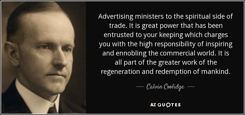 Advertising ministers to the spiritual side of trade. It is great power that has been entrusted to your keeping which charges you with the high responsibility of inspiring and ennobling the commercial world. It is all part of the greater work of the regeneration and redemption of mankind. - Calvin Coolidge
