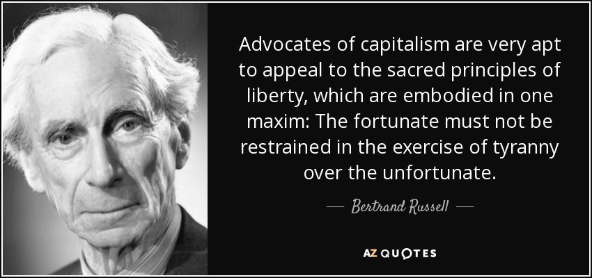 Advocates of capitalism are very apt to appeal to the sacred principles of liberty, which are embodied in one maxim: The fortunate must not be restrained in the exercise of tyranny over the unfortunate. - Bertrand Russell