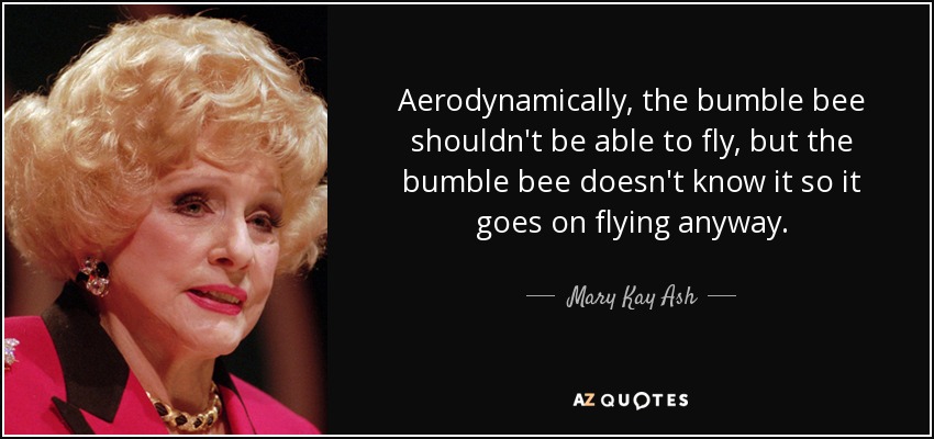 Aerodynamically, the bumble bee shouldn't be able to fly, but the bumble bee doesn't know it so it goes on flying anyway. - Mary Kay Ash