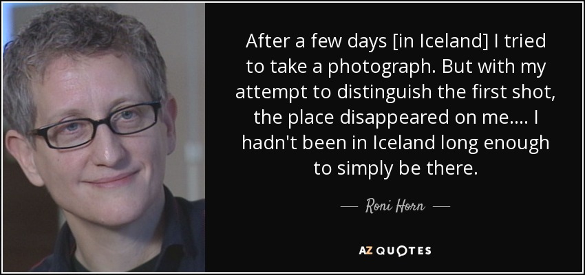 After a few days [in Iceland] I tried to take a photograph. But with my attempt to distinguish the first shot, the place disappeared on me.... I hadn't been in Iceland long enough to simply be there. - Roni Horn