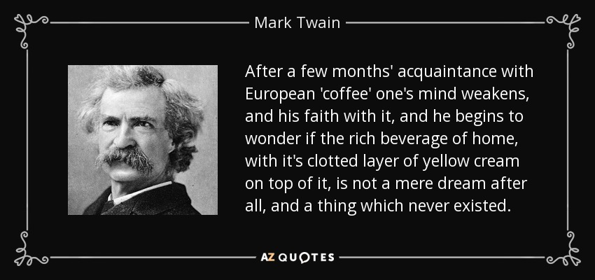 After a few months' acquaintance with European 'coffee' one's mind weakens, and his faith with it, and he begins to wonder if the rich beverage of home, with it's clotted layer of yellow cream on top of it, is not a mere dream after all, and a thing which never existed. - Mark Twain