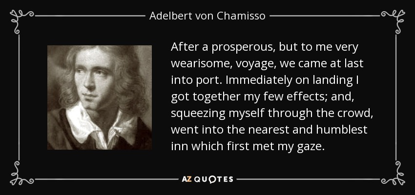 After a prosperous, but to me very wearisome, voyage, we came at last into port. Immediately on landing I got together my few effects; and, squeezing myself through the crowd, went into the nearest and humblest inn which first met my gaze. - Adelbert von Chamisso