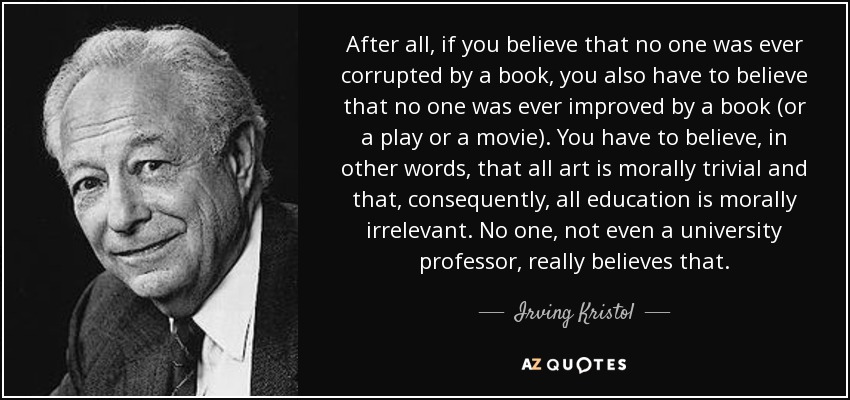 After all, if you believe that no one was ever corrupted by a book, you also have to believe that no one was ever improved by a book (or a play or a movie). You have to believe, in other words, that all art is morally trivial and that, consequently, all education is morally irrelevant. No one, not even a university professor, really believes that. - Irving Kristol