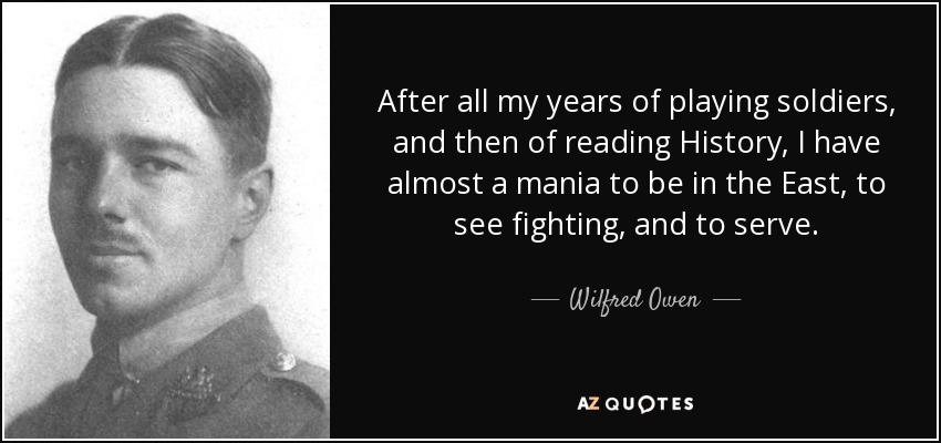 After all my years of playing soldiers, and then of reading History, I have almost a mania to be in the East, to see fighting, and to serve. - Wilfred Owen