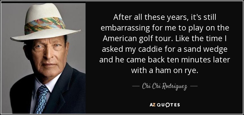 After all these years, it's still embarrassing for me to play on the American golf tour. Like the time I asked my caddie for a sand wedge and he came back ten minutes later with a ham on rye. - Chi Chi Rodriguez