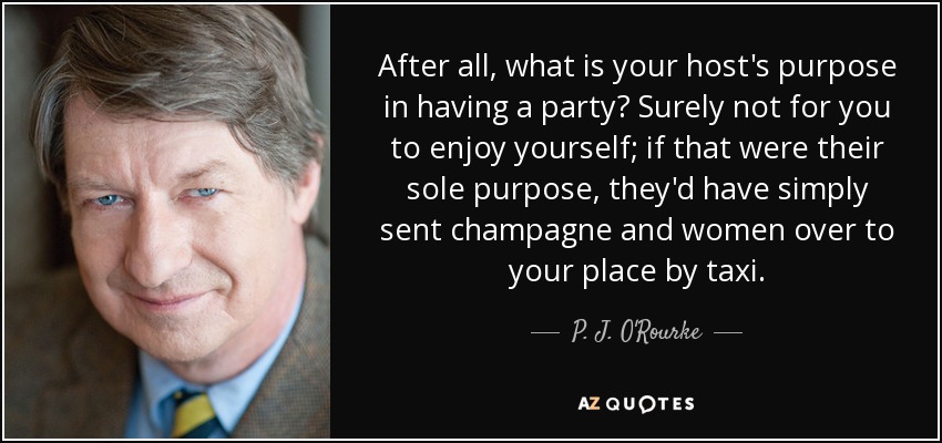 After all, what is your host's purpose in having a party? Surely not for you to enjoy yourself; if that were their sole purpose, they'd have simply sent champagne and women over to your place by taxi. - P. J. O'Rourke