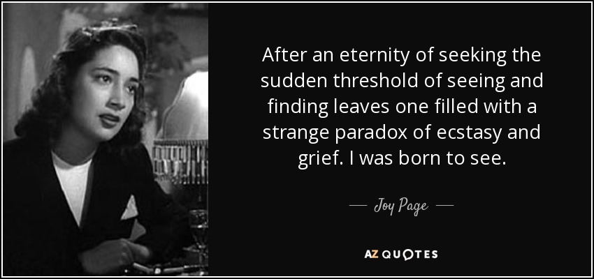 After an eternity of seeking the sudden threshold of seeing and finding leaves one filled with a strange paradox of ecstasy and grief. I was born to see. - Joy Page