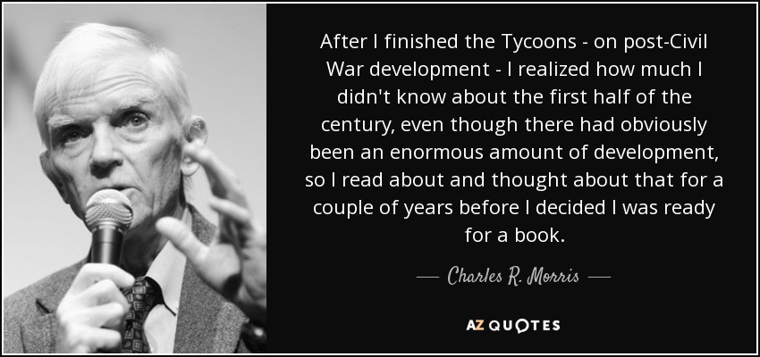 After I finished the Tycoons - on post-Civil War development - I realized how much I didn't know about the first half of the century, even though there had obviously been an enormous amount of development, so I read about and thought about that for a couple of years before I decided I was ready for a book. - Charles R. Morris