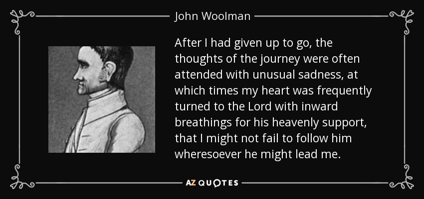 After I had given up to go, the thoughts of the journey were often attended with unusual sadness, at which times my heart was frequently turned to the Lord with inward breathings for his heavenly support, that I might not fail to follow him wheresoever he might lead me. - John Woolman