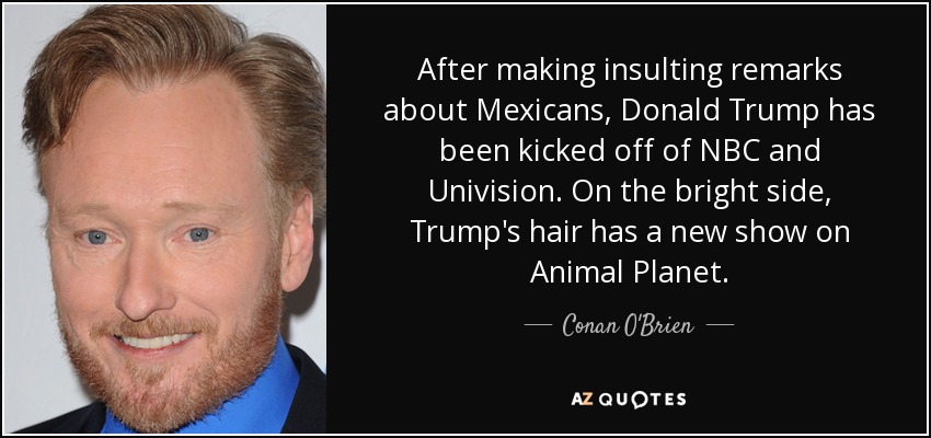 After making insulting remarks about Mexicans, Donald Trump has been kicked off of NBC and Univision. On the bright side, Trump's hair has a new show on Animal Planet. - Conan O'Brien