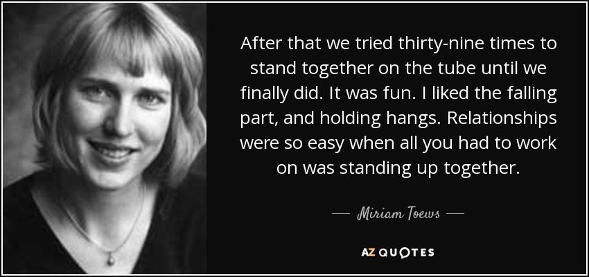 After that we tried thirty-nine times to stand together on the tube until we finally did. It was fun. I liked the falling part, and holding hangs. Relationships were so easy when all you had to work on was standing up together. - Miriam Toews