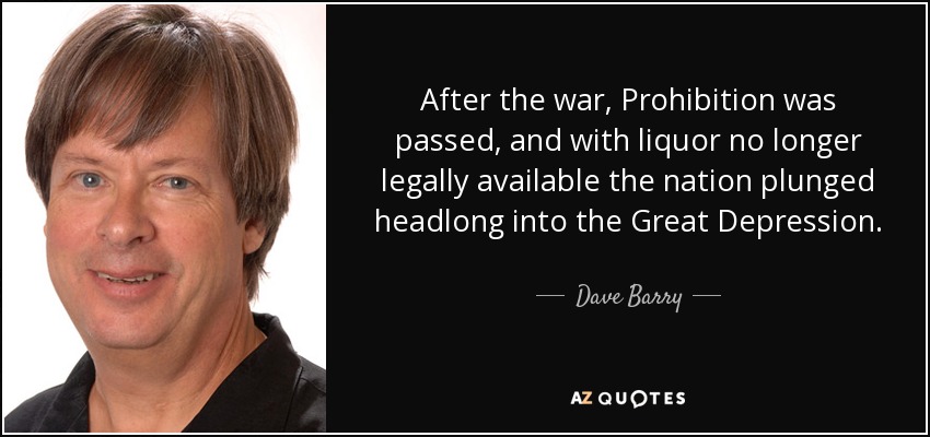 After the war, Prohibition was passed, and with liquor no longer legally available the nation plunged headlong into the Great Depression. - Dave Barry