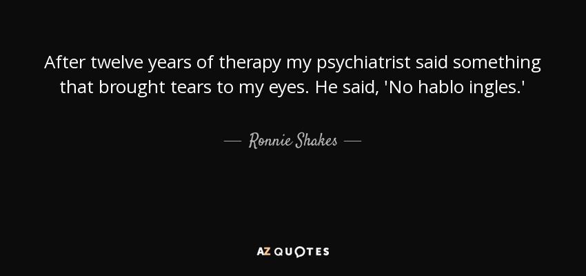 After twelve years of therapy my psychiatrist said something that brought tears to my eyes. He said, 'No hablo ingles.' - Ronnie Shakes