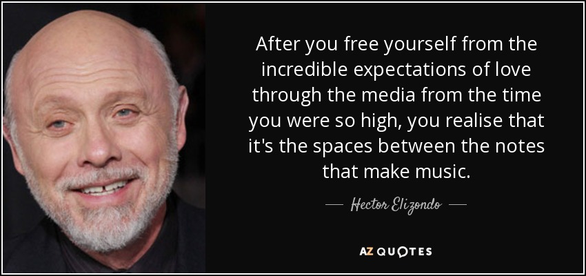 After you free yourself from the incredible expectations of love through the media from the time you were so high, you realise that it's the spaces between the notes that make music. - Hector Elizondo