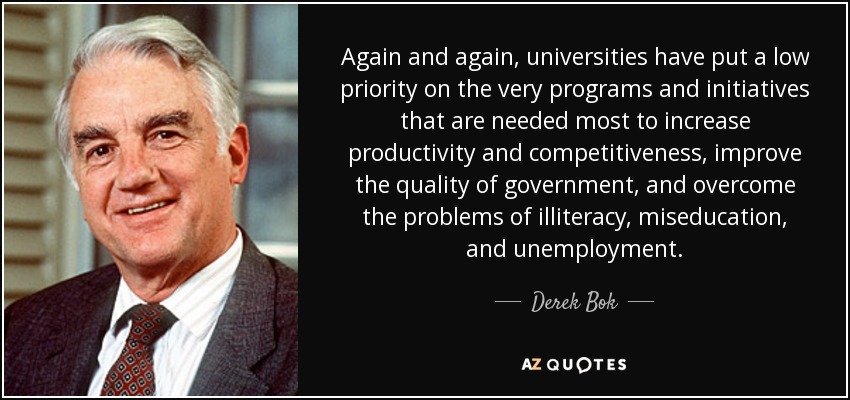 Again and again, universities have put a low priority on the very programs and initiatives that are needed most to increase productivity and competitiveness, improve the quality of government, and overcome the problems of illiteracy, miseducation, and unemployment. - Derek Bok