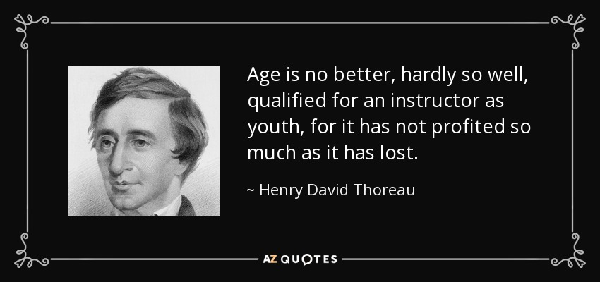 Age is no better, hardly so well, qualified for an instructor as youth, for it has not profited so much as it has lost. - Henry David Thoreau