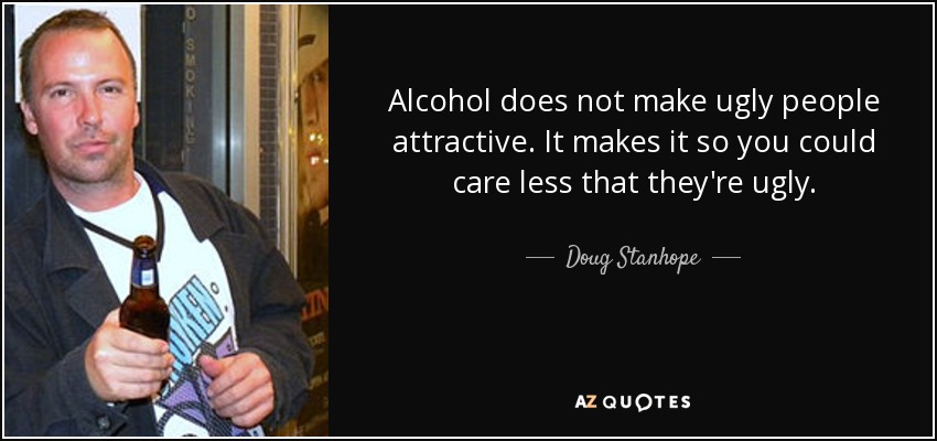 Alcohol does not make ugly people attractive. It makes it so you could care less that they're ugly. - Doug Stanhope
