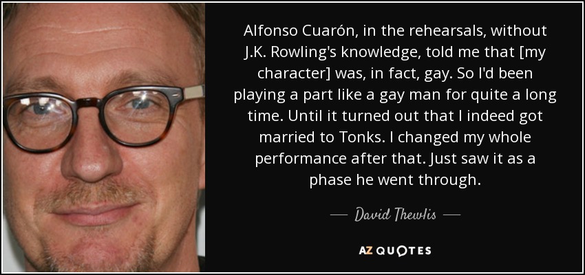 Alfonso Cuarón, in the rehearsals, without J.K. Rowling's knowledge, told me that [my character] was, in fact, gay. So I'd been playing a part like a gay man for quite a long time. Until it turned out that I indeed got married to Tonks. I changed my whole performance after that. Just saw it as a phase he went through. - David Thewlis