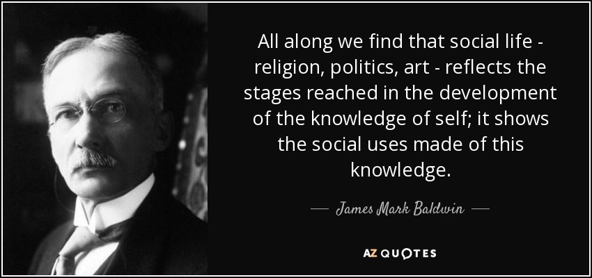 All along we find that social life - religion, politics, art - reflects the stages reached in the development of the knowledge of self; it shows the social uses made of this knowledge. - James Mark Baldwin
