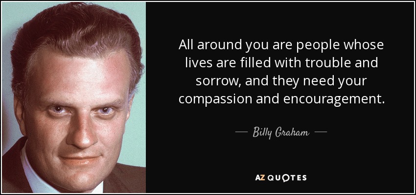 All around you are people whose lives are filled with trouble and sorrow, and they need your compassion and encouragement. - Billy Graham