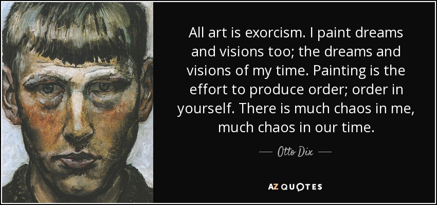 All art is exorcism. I paint dreams and visions too; the dreams and visions of my time. Painting is the effort to produce order; order in yourself. There is much chaos in me, much chaos in our time. - Otto Dix