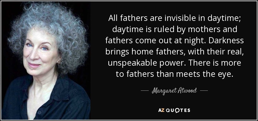 All fathers are invisible in daytime; daytime is ruled by mothers and fathers come out at night. Darkness brings home fathers, with their real, unspeakable power. There is more to fathers than meets the eye. - Margaret Atwood