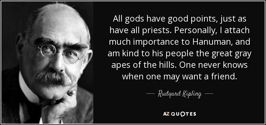 All gods have good points, just as have all priests. Personally, I attach much importance to Hanuman , and am kind to his people the great gray apes of the hills. One never knows when one may want a friend. - Rudyard Kipling