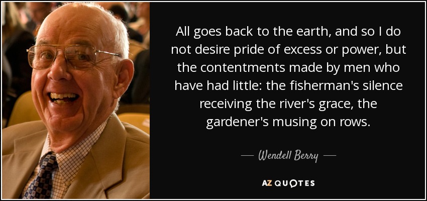 All goes back to the earth, and so I do not desire pride of excess or power, but the contentments made by men who have had little: the fisherman's silence receiving the river's grace, the gardener's musing on rows. - Wendell Berry