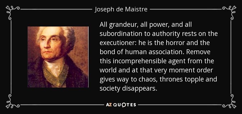 All grandeur, all power, and all subordination to authority rests on the executioner: he is the horror and the bond of human association. Remove this incomprehensible agent from the world and at that very moment order gives way to chaos, thrones topple and society disappears. - Joseph de Maistre