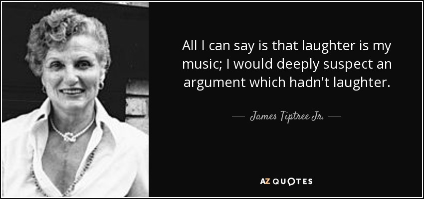 All I can say is that laughter is my music; I would deeply suspect an argument which hadn't laughter. - James Tiptree Jr.