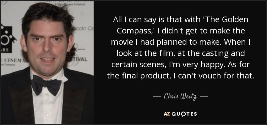 All I can say is that with 'The Golden Compass,' I didn't get to make the movie I had planned to make. When I look at the film, at the casting and certain scenes, I'm very happy. As for the final product, I can't vouch for that. - Chris Weitz