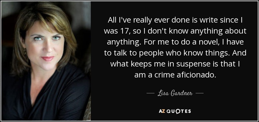 All I've really ever done is write since I was 17, so I don't know anything about anything. For me to do a novel, I have to talk to people who know things. And what keeps me in suspense is that I am a crime aficionado. - Lisa Gardner