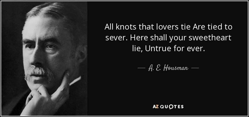 All knots that lovers tie Are tied to sever. Here shall your sweetheart lie, Untrue for ever. - A. E. Housman
