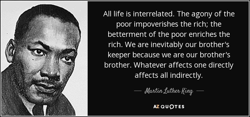 All life is interrelated. The agony of the poor impoverishes the rich; the betterment of the poor enriches the rich. We are inevitably our brother's keeper because we are our brother's brother. Whatever affects one directly affects all indirectly. - Martin Luther King, Jr.