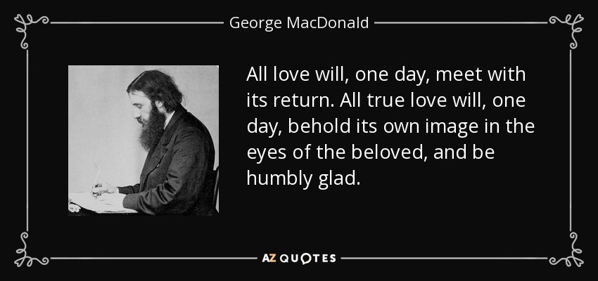 All love will, one day, meet with its return. All true love will, one day, behold its own image in the eyes of the beloved, and be humbly glad. - George MacDonald
