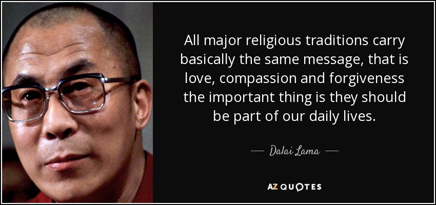All major religious traditions carry basically the same message, that is love, compassion and forgiveness the important thing is they should be part of our daily lives. - Dalai Lama