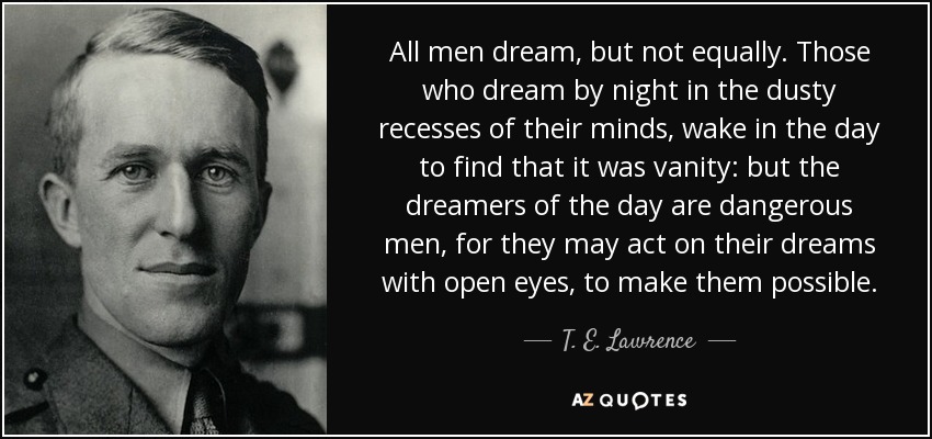 All men dream, but not equally. Those who dream by night in the dusty recesses of their minds, wake in the day to find that it was vanity: but the dreamers of the day are dangerous men, for they may act on their dreams with open eyes, to make them possible. - T. E. Lawrence