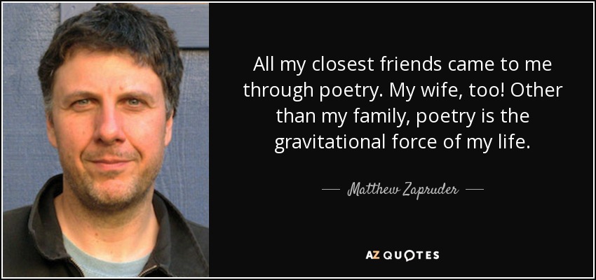 All my closest friends came to me through poetry. My wife, too! Other than my family, poetry is the gravitational force of my life. - Matthew Zapruder