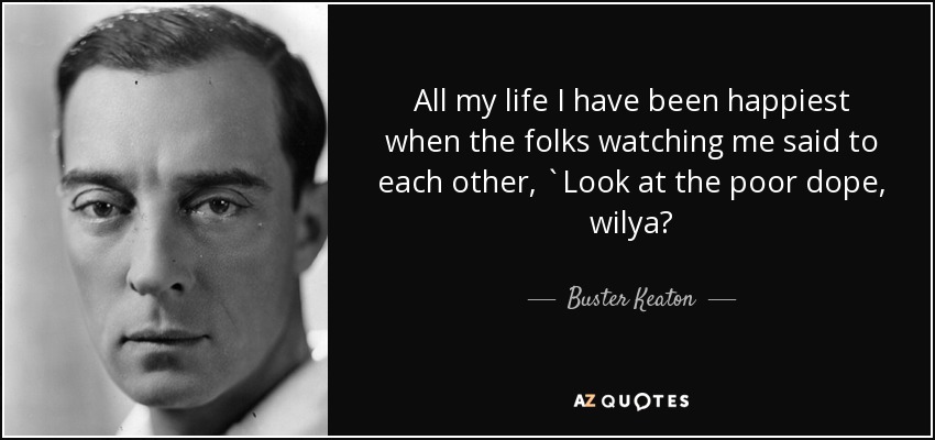 All my life I have been happiest when the folks watching me said to each other, `Look at the poor dope, wilya? - Buster Keaton