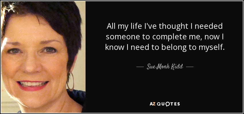 All my life I've thought I needed someone to complete me, now I know I need to belong to myself. - Sue Monk Kidd