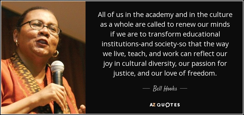 All of us in the academy and in the culture as a whole are called to renew our minds if we are to transform educational institutions-and society-so that the way we live, teach, and work can reflect our joy in cultural diversity, our passion for justice, and our love of freedom. - Bell Hooks