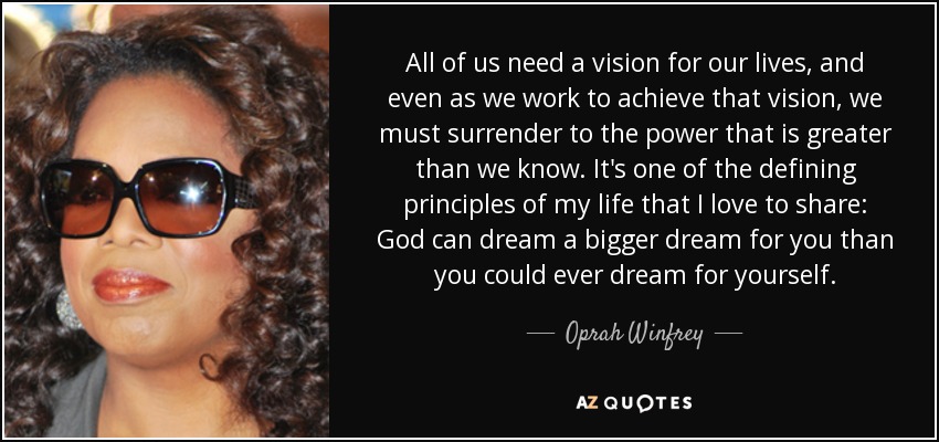 All of us need a vision for our lives, and even as we work to achieve that vision, we must surrender to the power that is greater than we know. It's one of the defining principles of my life that I love to share: God can dream a bigger dream for you than you could ever dream for yourself. - Oprah Winfrey