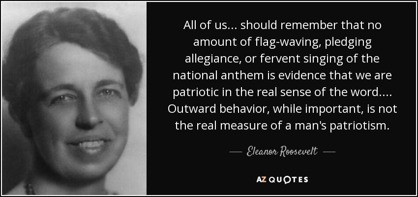 All of us ... should remember that no amount of flag-waving, pledging allegiance, or fervent singing of the national anthem is evidence that we are patriotic in the real sense of the word. ... Outward behavior, while important, is not the real measure of a man's patriotism. - Eleanor Roosevelt