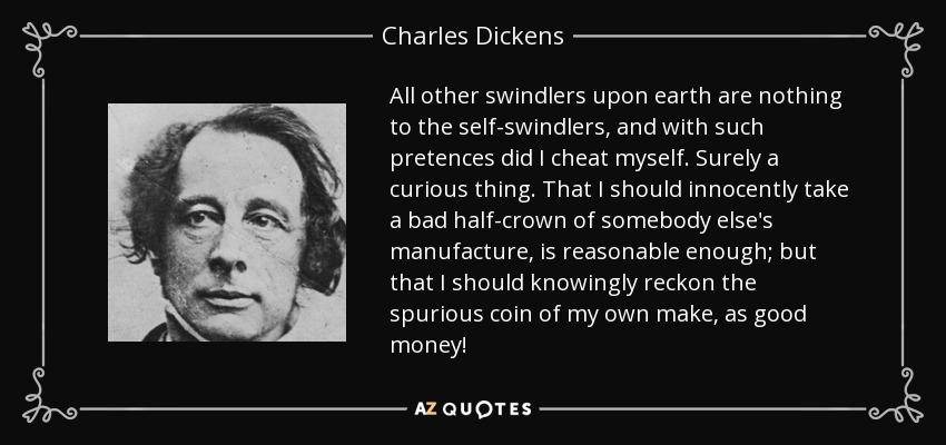 All other swindlers upon earth are nothing to the self-swindlers, and with such pretences did I cheat myself. Surely a curious thing. That I should innocently take a bad half-crown of somebody else's manufacture, is reasonable enough; but that I should knowingly reckon the spurious coin of my own make, as good money! - Charles Dickens