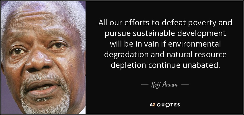 All our efforts to defeat poverty and pursue sustainable development will be in vain if environmental degradation and natural resource depletion continue unabated. - Kofi Annan