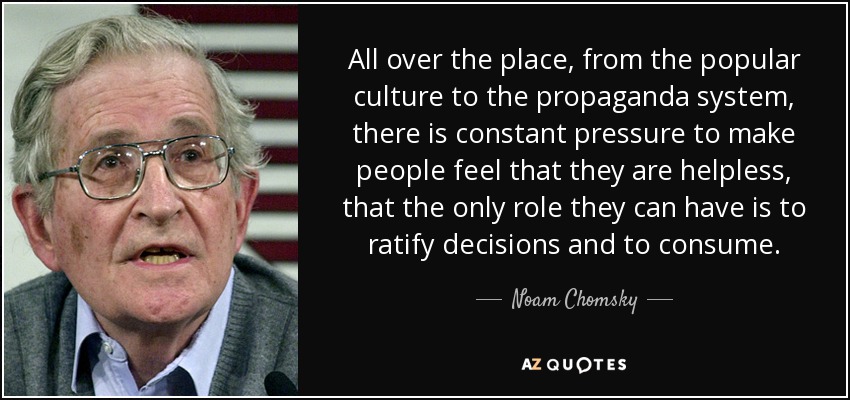 All over the place, from the popular culture to the propaganda system, there is constant pressure to make people feel that they are helpless, that the only role they can have is to ratify decisions and to consume. - Noam Chomsky