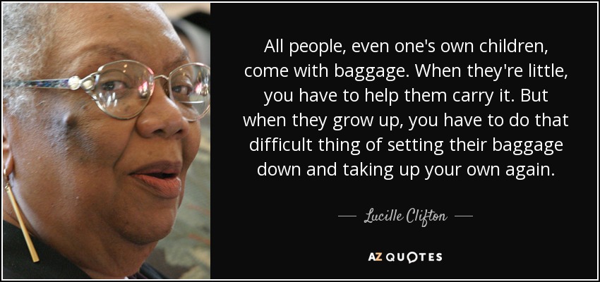 All people, even one's own children, come with baggage. When they're little, you have to help them carry it. But when they grow up, you have to do that difficult thing of setting their baggage down and taking up your own again. - Lucille Clifton