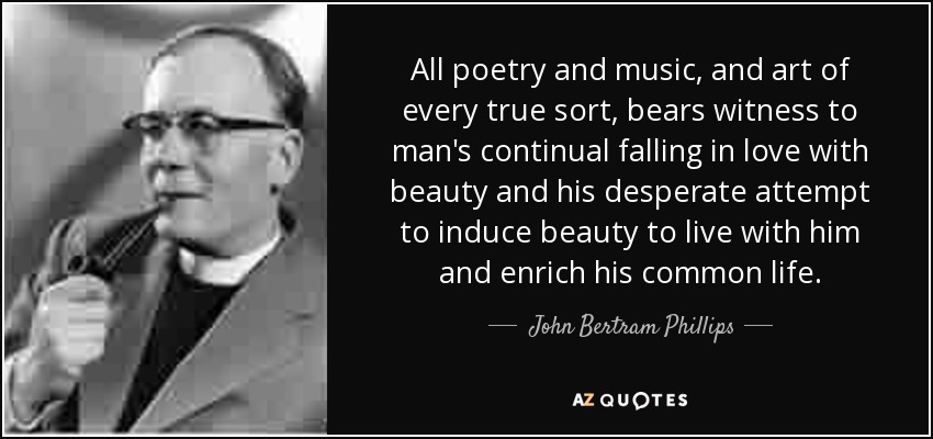 All poetry and music, and art of every true sort, bears witness to man's continual falling in love with beauty and his desperate attempt to induce beauty to live with him and enrich his common life. - John Bertram Phillips