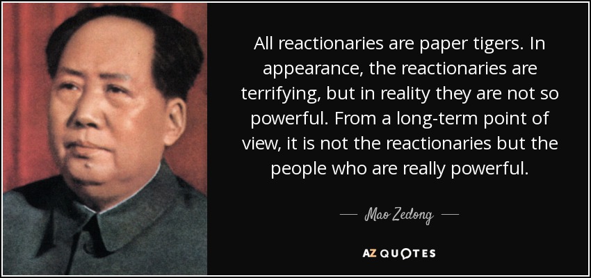 Todos los reaccionarios son tigres de papel. En apariencia, los reaccionarios son aterradores, pero en realidad no son tan poderosos. Desde un punto de vista a largo plazo, los realmente poderosos no son los reaccionarios, sino el pueblo. - Mao Zedong